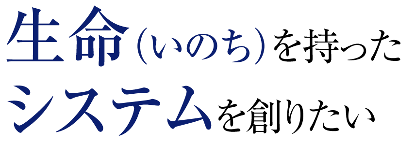 生命（いのち）を持ったシステムを創りたい